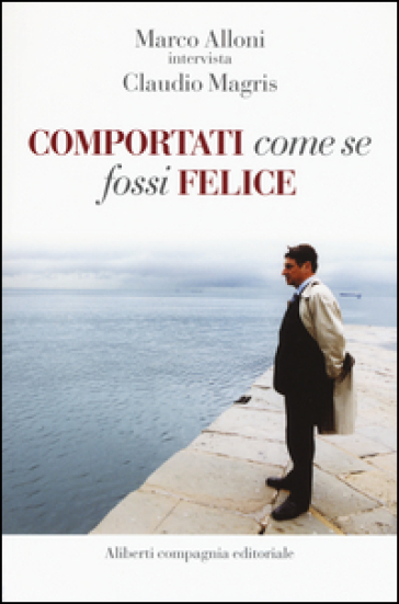 Comportati come se fossi felice - Marco Alloni - Claudio Magris