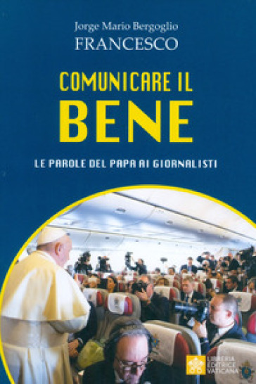 Comunicare il bene. Le parole del Papa ai giornalisti - Papa Francesco (Jorge Mario Bergoglio)