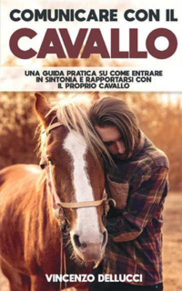 Comunicare con il cavallo. Una guida pratica su come entrare in sintonia e rapportarsi con il proprio cavallo - Vincenzo Dellucci