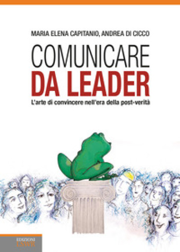 Comunicare da leader. L'arte di convincere nell'era della post-verità - Maria Elena Capitanio - Andrea Di Cicco