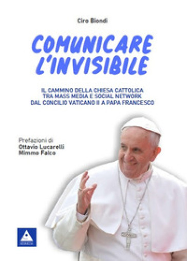 Comunicare l'invisibile. Il cammino della Chiesa Cattolica tra mass media e social network dal Concilio Vaticano II a papa Francesco - Ciro Biondi
