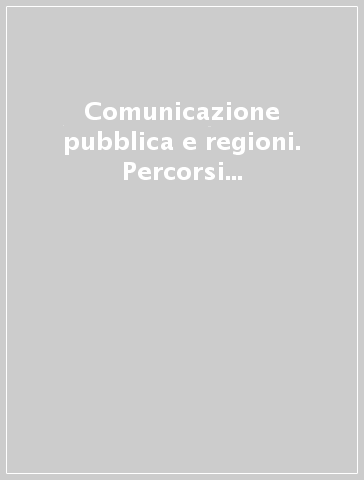 Comunicazione pubblica e regioni. Percorsi compiuti e nuovi orizzonti. Esperienze e progetti a confronto