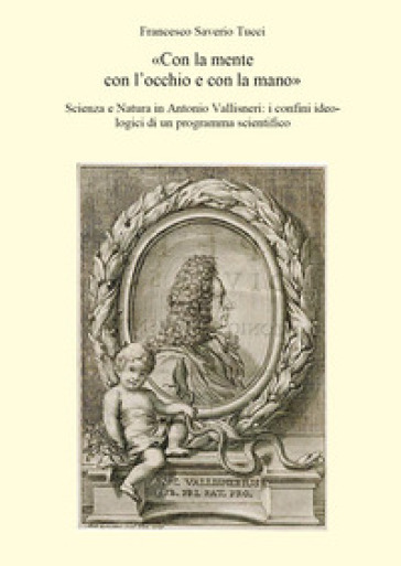 «Con la mente con l'occhio e con la mano». Scienza e Natura in Antonio Vallisneri: i confini ideologici di un programma scientifico - Francesco Saverio Tucci