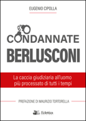 Condannate Berlusconi. La caccia giudiziaria all uomo più processato di tutti i tempi