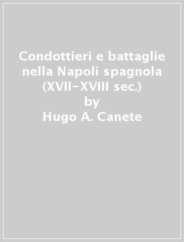 Condottieri e battaglie nella Napoli spagnola (XVII-XVIII sec.) - Hugo A. Canete - Rafael Rodrigo Fernandez - Gianandrea De Antonellis - Vittorio Ricci - Angelo D