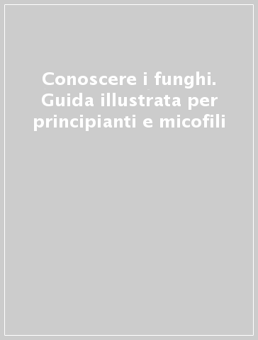 Conoscere i funghi. Guida illustrata per principianti e micofili