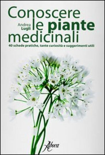 Conoscere le piante medicinali. Schede pratiche, tante curiosità e suggerimenti utili - Andrea Lugli