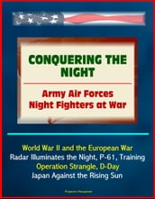 Conquering the Night: Army Air Forces Night Fighters at War - World War II and the European War, Radar Illuminates the Night, P-61, Training, Operation Strangle, D-Day, Japan Against the Rising Sun