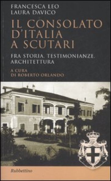 Il Consolato d'Italia a Scutari. Fra storia, testimonianze, architettura - Laura Davico - Francesca Leo