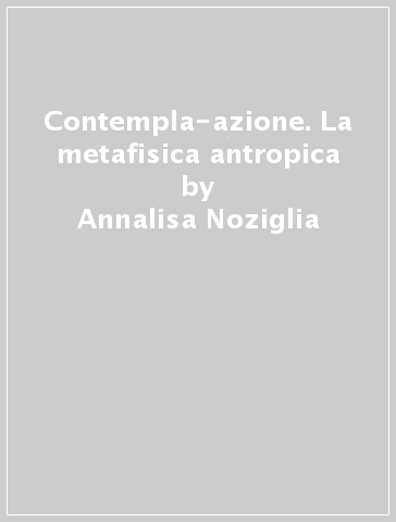 Contempla-azione. La metafisica antropica - Annalisa Noziglia