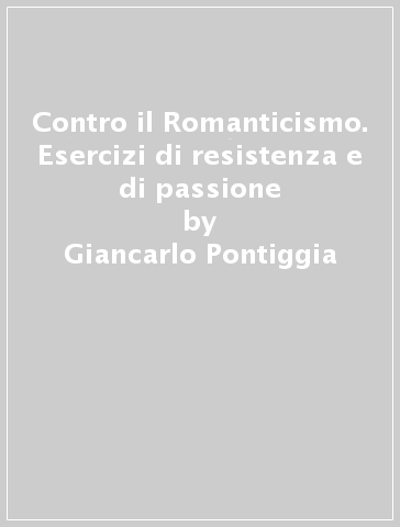 Contro il Romanticismo. Esercizi di resistenza e di passione - Giancarlo Pontiggia