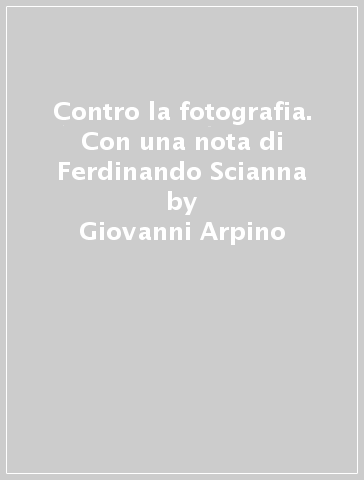 Contro la fotografia. Con una nota di Ferdinando Scianna - Giovanni Arpino