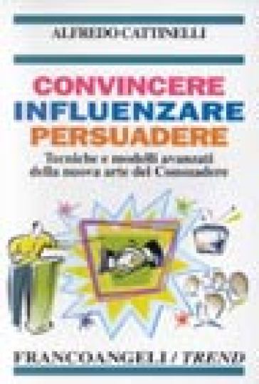 Convincere influenzare persuadere. Tecniche e modelli avanzati della nuova arte del consuadere - Alfredo Cattinelli