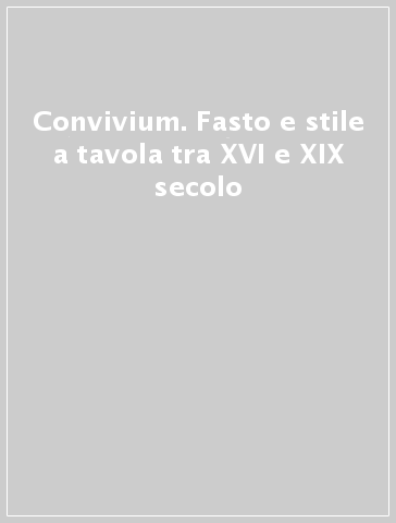 Convivium. Fasto e stile a tavola tra XVI e XIX secolo