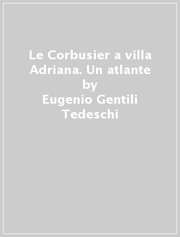 Le Corbusier a villa Adriana. Un atlante - Eugenio Gentili Tedeschi - Giovanni Denti