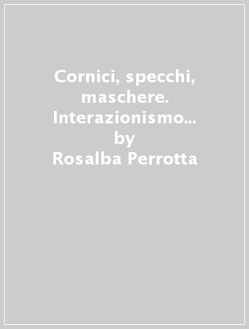 Cornici, specchi, maschere. Interazionismo simbolico e comunicazione - Rosalba Perrotta