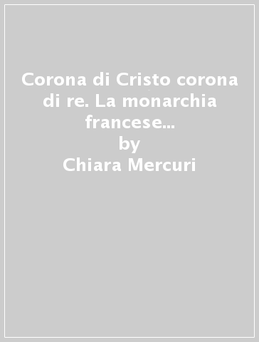 Corona di Cristo corona di re. La monarchia francese e la corona di spine nel Medioevo - Chiara Mercuri