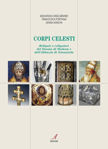 Corpi celesti. Reliquie e reliquiari del Duomo di Modena e dell'Abbazia di Nonantola - Giovanna Caselgrandi - Francesca Fontana - Diana Marchi