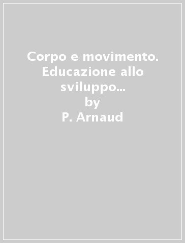 Corpo e movimento. Educazione allo sviluppo motorio: aspetti biologici, sociali e psicologici - P. Arnaud - G. Broyer