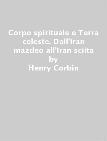 Corpo spirituale e Terra celeste. Dall'Iran mazdeo all'Iran sciita - Henry Corbin