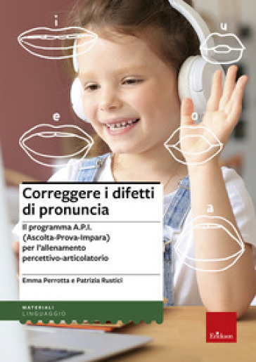 Correggere i difetti di pronuncia. Il programma A.P.I. (Ascolta-Prova-Impara) per l'allenamento percettivo-articolatorio - Emma Perrotta - Patrizia Rustici