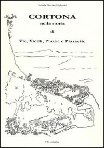 Cortona nella storia di vie, vicoli, piazze e piazzette - Isabella Bietolini Migliorini