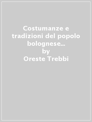 Costumanze e tradizioni del popolo bolognese (rist. anast. 1932) - Oreste Trebbi - Gaspare Ungarelli