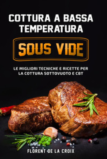 Cottura a bassa temperatura. Le migliori tecniche e ricette per la cottura sottovuoto e CBT - Florent De La Croix