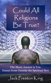 Could All Religions Be True? The Short Answer is Yes. Essays from Outside the Spiritual Box