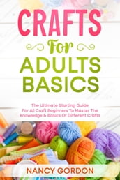 Crafts For Adults Basics - The Ultimate Starting Guide For All Craft Beginners To Master The Knowledge & Basics Of Different Crafts