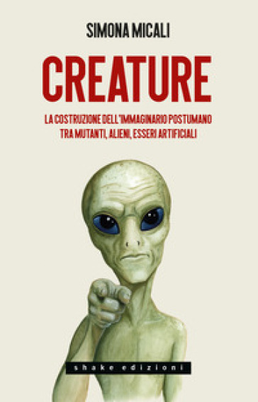 Creature. La costruzione dell'immaginario postumano tra mutanti, alieni, esseri artificiali - Simona Micali