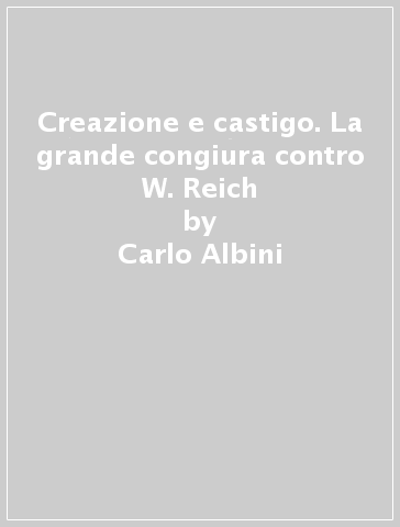 Creazione e castigo. La grande congiura contro W. Reich - Carlo Albini