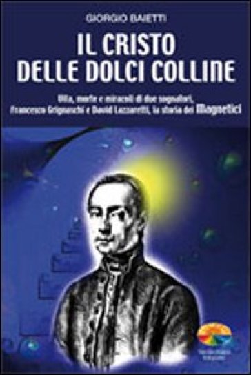 Il Cristo delle dolci colline. Vita, morte e miracoli di due sognatori: Francesco Grignaschi e David Lazzaretti, la storia dei Magnetici - Giorgio Baietti