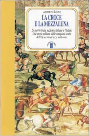 La Croce e la Mezzaluna. Le guerra tra le nazioni cristiane e l'Islam. Una storia militare dalle conquiste arabe del VII secolo al terzo millennio - Alberto Leoni