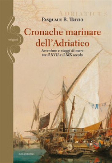 Cronache marinare dell'Adriatico. Avventure e viaggi di mare tra il XVII e il XIX secolo - Pasquale B. Trizio