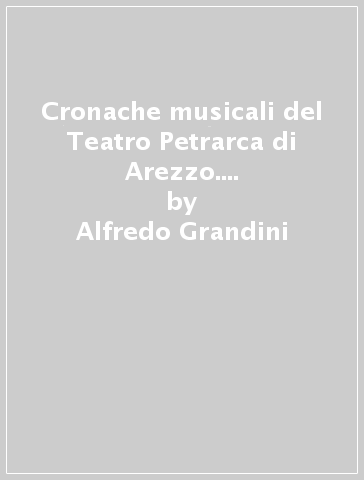 Cronache musicali del Teatro Petrarca di Arezzo. Il primo cinquantennio (1833-1882) - Alfredo Grandini