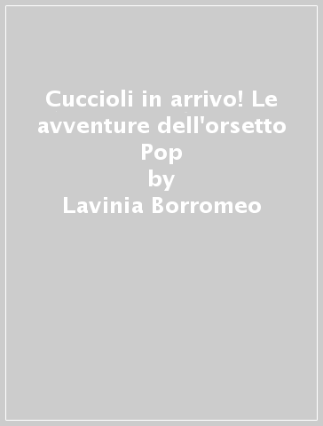 Cuccioli in arrivo! Le avventure dell'orsetto Pop - Lavinia Borromeo - Sandra Bersanetti