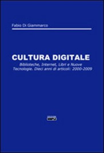 Cultura digitale. Biblioteche, internet, libri e nuove tecnologie. Dieci anni di articoli: 2000-2009 - Fabio Di Giammarco