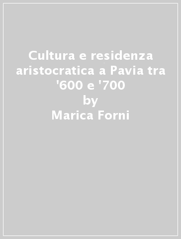 Cultura e residenza aristocratica a Pavia tra '600 e '700 - Marica Forni