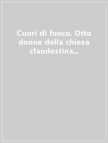 Cuori di fuoco. Otto donne della chiesa clandestina raccontano le loro storie...