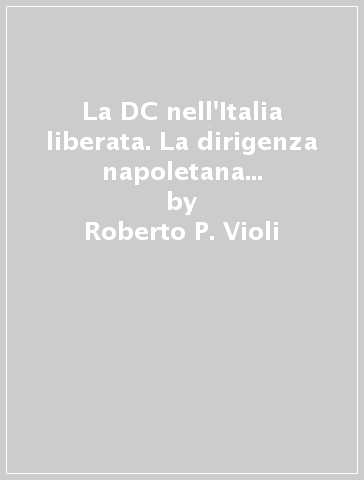 La DC nell'Italia liberata. La dirigenza napoletana e la formazione del partito 1943-1944 - Roberto P. Violi