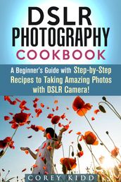 DSLR Photography Cookbook: A Beginner s Guide with Step-by-Step Recipes to Taking Amazing Photos with DSLR Camera!