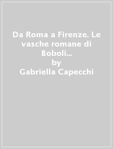 Da Roma a Firenze. Le vasche romane di Boboli e cinquanta anni di vicende toscane - Gabriella Capecchi - Orazio Paoletti