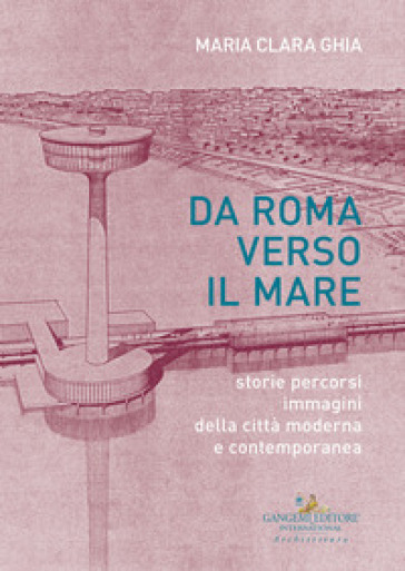Da Roma verso il mare. Storie percorsi immagini della città moderna e contemporanea - Maria Clara Ghia