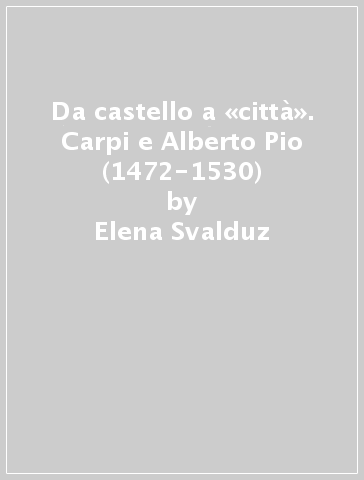 Da castello a «città». Carpi e Alberto Pio (1472-1530) - Elena Svalduz