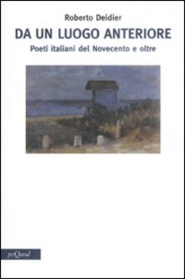 Da un luogo anteriore. Poeti italiani del Novecento e oltre - Roberto Deidier