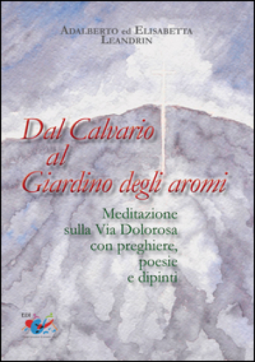 Dal Calvario al giardino degli aromi. Meditazione sulla Via Dolorosa con preghiere e dipinti - Elisabetta Leandrin - Adalberto Leandrin