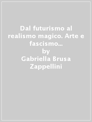 Dal futurismo al realismo magico. Arte e fascismo in Italia tra rivoluzione e restaurazione - Gabriella Brusa Zappellini