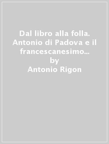 Dal libro alla folla. Antonio di Padova e il francescanesimo medievale - Antonio Rigon
