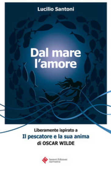 Dal mare l'amore. Liberamente ispirato a «Il pescatore e la sua anima» di Oscar Wilde - Lucilio Santoni